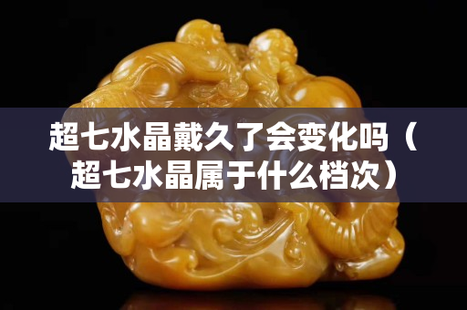 超七水晶戴久了会变化吗（超七水晶属于什么档次）