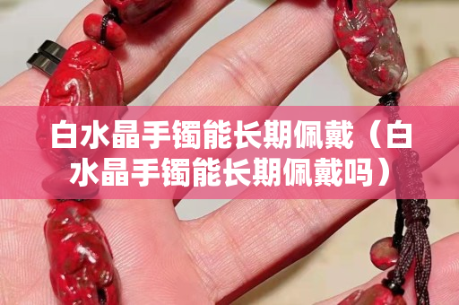 白水晶手镯能长期佩戴（白水晶手镯能长期佩戴吗）