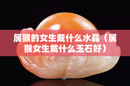 属猴的女生戴什么水晶（属猴女生戴什么玉石好）