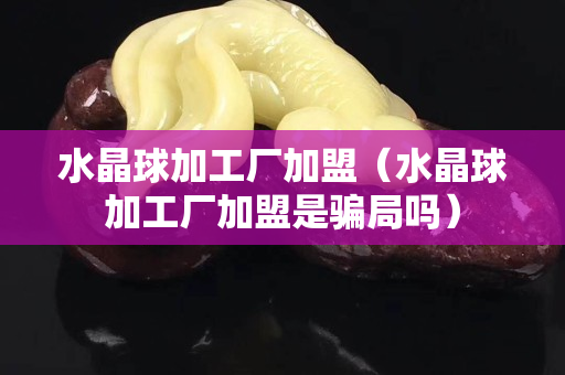 水晶球加工厂加盟（水晶球加工厂加盟是骗局吗）
