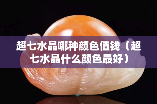 超七水晶哪种颜色值钱（超七水晶什么颜色最好）