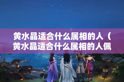 黄水晶适合什么属相的人（黄水晶适合什么属相的人佩戴）