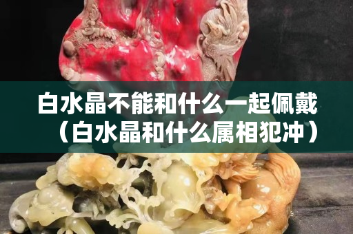 白水晶不能和什么一起佩戴（白水晶和什么属相犯冲）