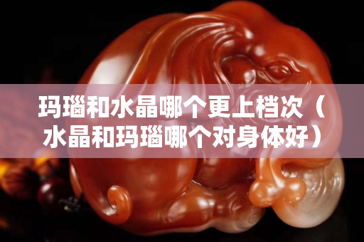玛瑙和水晶哪个更上档次（水晶和玛瑙哪个对身体好）