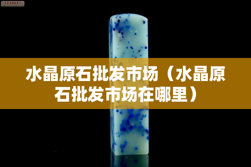 水晶原石批发市场（水晶原石批发市场在哪里）