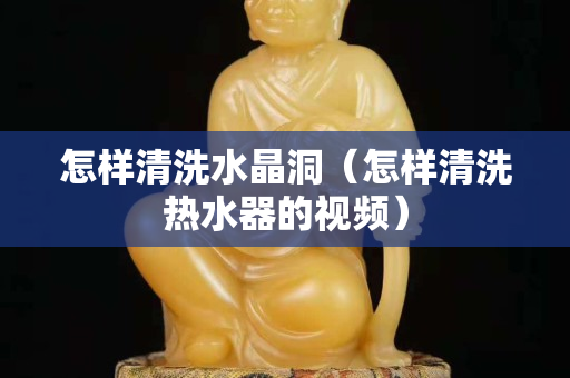 怎样清洗水晶洞（怎样清洗热水器的视频）