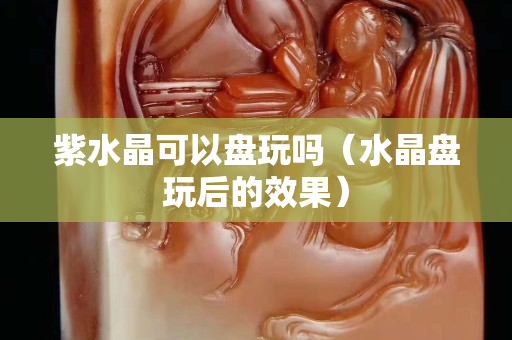 紫水晶可以盘玩吗（水晶盘玩后的效果）