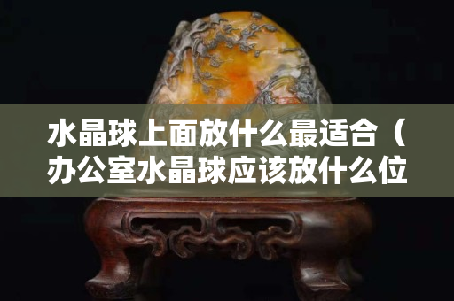 水晶球上面放什么最适合（办公室水晶球应该放什么位置）