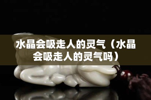 水晶会吸走人的灵气（水晶会吸走人的灵气吗）