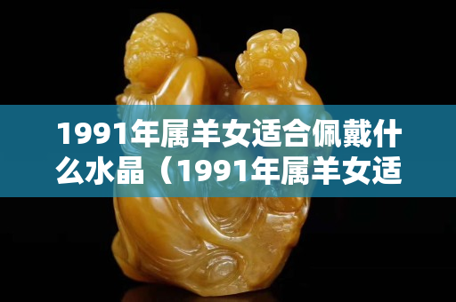 1991年属羊女适合佩戴什么水晶（1991年属羊女适合佩戴什么水晶招正缘桃花）