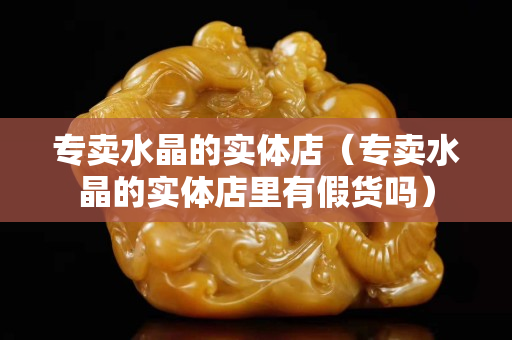 专卖水晶的实体店（专卖水晶的实体店里有假货吗）