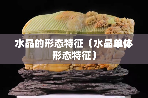 水晶的形态特征（水晶单体形态特征）