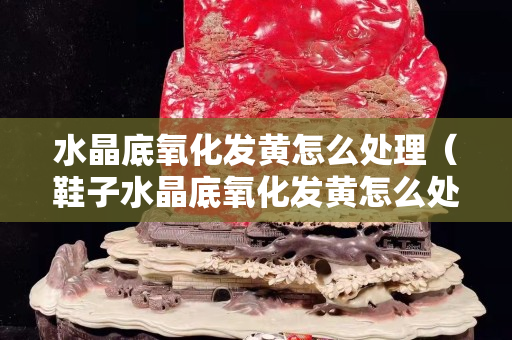 水晶底氧化发黄怎么处理（鞋子水晶底氧化发黄怎么处理）