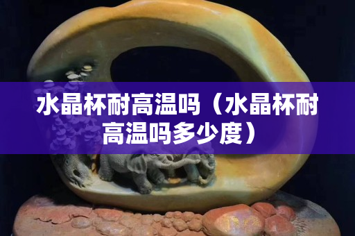 水晶杯耐高温吗（水晶杯耐高温吗多少度）