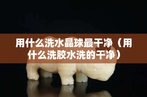 用什么洗水晶球最干净（用什么洗胶水洗的干净）