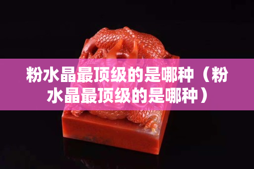 粉水晶最顶级的是哪种（粉水晶最顶级的是哪种）