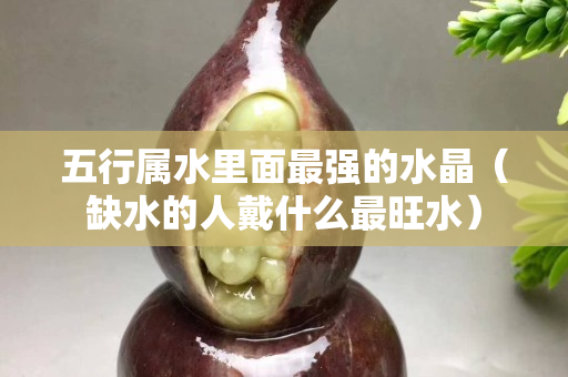五行属水里面最强的水晶（缺水的人戴什么最旺水）