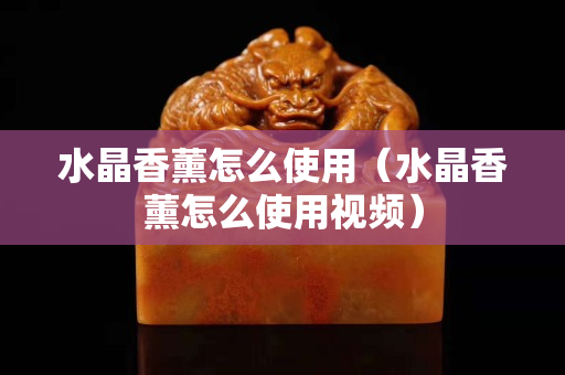 水晶香薰怎么使用（水晶香薰怎么使用视频）