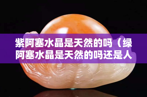 紫阿塞水晶是天然的吗（绿阿塞水晶是天然的吗还是人工）
