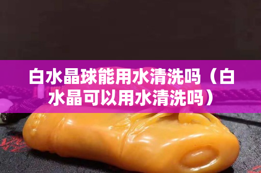 白水晶球能用水清洗吗（白水晶可以用水清洗吗）