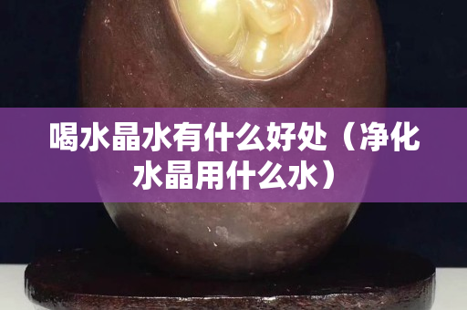喝水晶水有什么好处（净化水晶用什么水）
