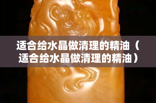 适合给水晶做清理的精油（适合给水晶做清理的精油）