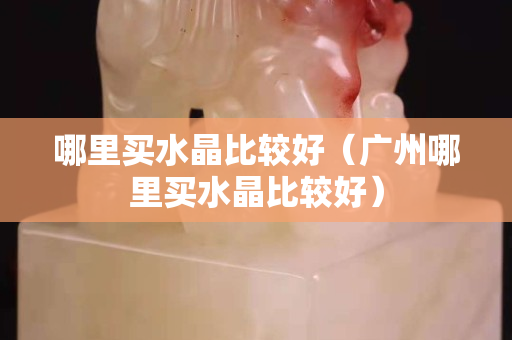 哪里买水晶比较好（广州哪里买水晶比较好）