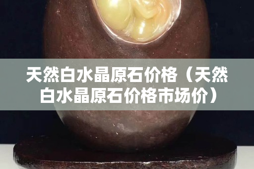 天然白水晶原石价格（天然白水晶原石价格市场价）