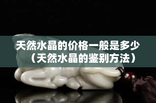 天然水晶的价格一般是多少（天然水晶的鉴别方法）
