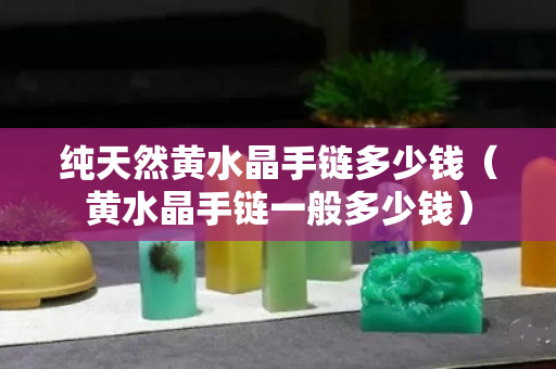 纯天然黄水晶手链多少钱（黄水晶手链一般多少钱）