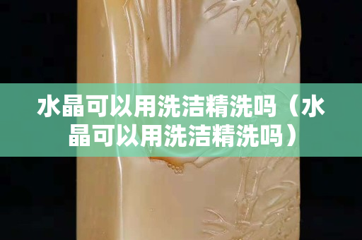 水晶可以用洗洁精洗吗（水晶可以用洗洁精洗吗）
