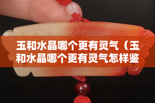 玉和水晶哪个更有灵气（玉和水晶哪个更有灵气怎样鉴别黄水晶的真假）