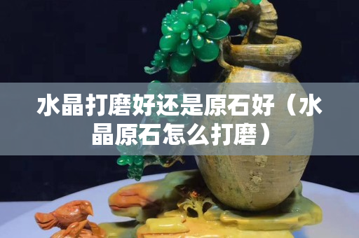 水晶打磨好还是原石好（水晶原石怎么打磨）