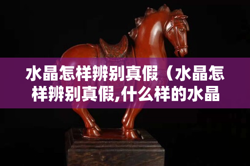 水晶怎样辨别真假（水晶怎样辨别真假,什么样的水晶有收藏价值）