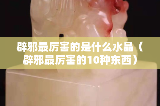 辟邪最厉害的是什么水晶（辟邪最厉害的10种东西）