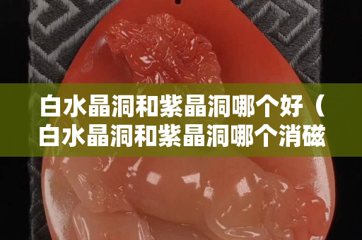 白水晶洞和紫晶洞哪个好（白水晶洞和紫晶洞哪个消磁好）