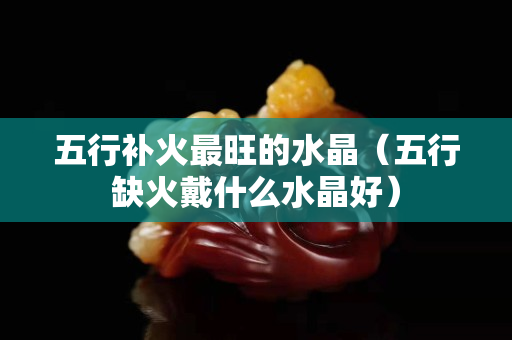 五行补火最旺的水晶（五行缺火戴什么水晶好）