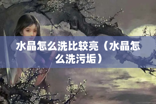 水晶怎么洗比较亮（水晶怎么洗污垢）
