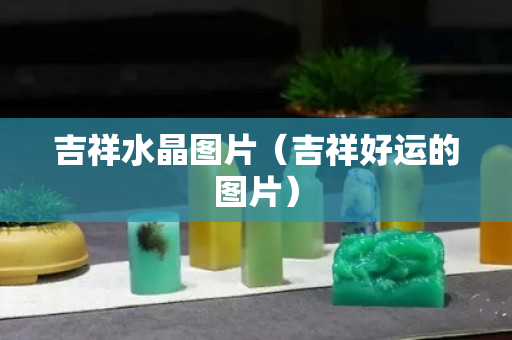 吉祥水晶图片（吉祥好运的图片）