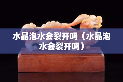 水晶泡水会裂开吗（水晶泡水会裂开吗）