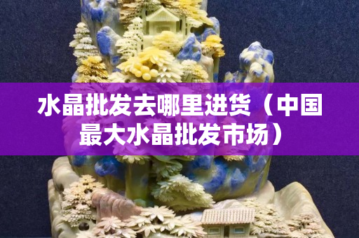 水晶批发去哪里进货（中国最大水晶批发市场）