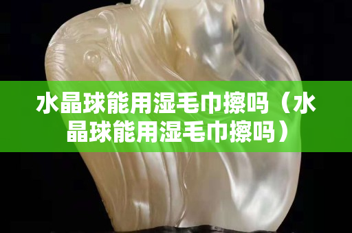 水晶球能用湿毛巾擦吗（水晶球能用湿毛巾擦吗）