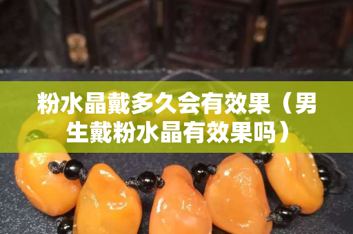 粉水晶戴多久会有效果（男生戴粉水晶有效果吗）