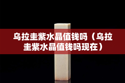 乌拉圭紫水晶值钱吗（乌拉圭紫水晶值钱吗现在）