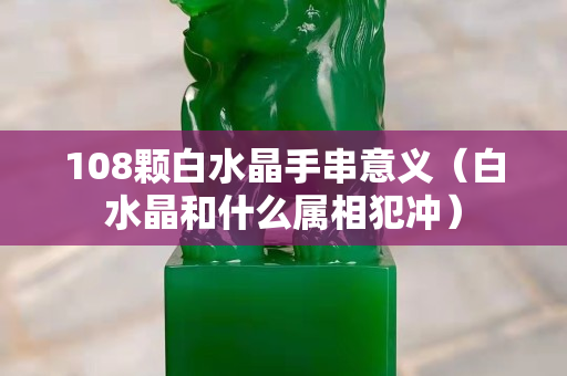 108颗白水晶手串意义（白水晶和什么属相犯冲）
