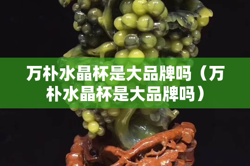 万朴水晶杯是大品牌吗（万朴水晶杯是大品牌吗）