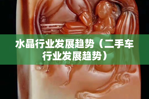 水晶行业发展趋势（二手车行业发展趋势）