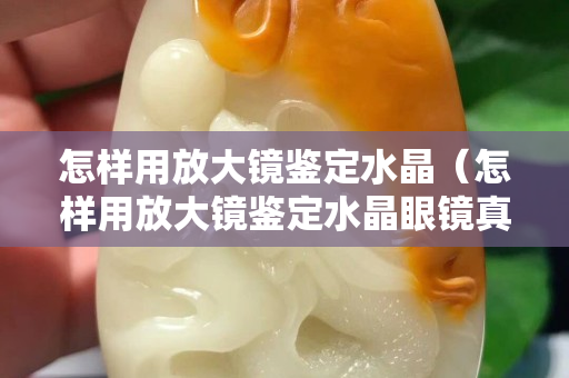 怎样用放大镜鉴定水晶（怎样用放大镜鉴定水晶眼镜真假）