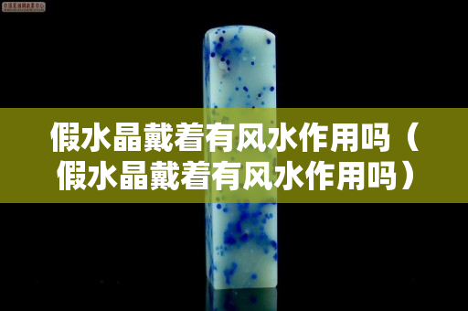 假水晶戴着有风水作用吗（假水晶戴着有风水作用吗）