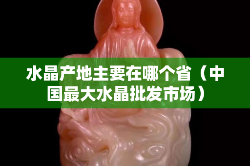 水晶产地主要在哪个省（中国最大水晶批发市场）